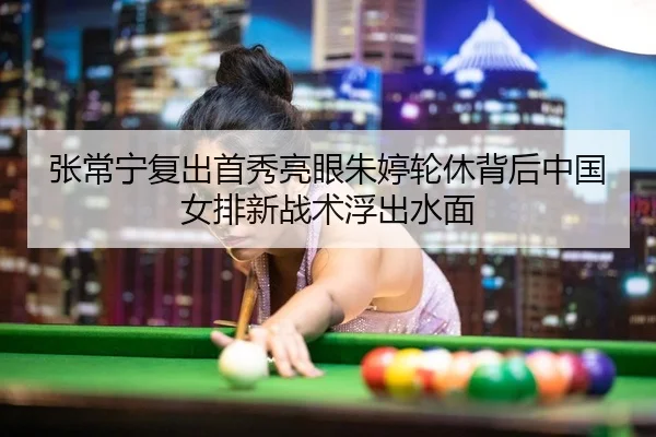 张常宁复出首秀亮眼朱婷轮休背后中国女排新战术浮出水面